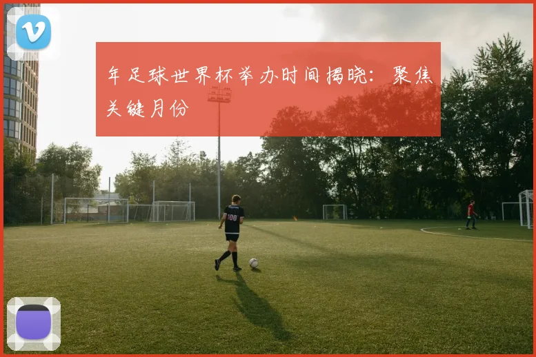 年足球世界杯举办时间揭晓:聚焦关键月份