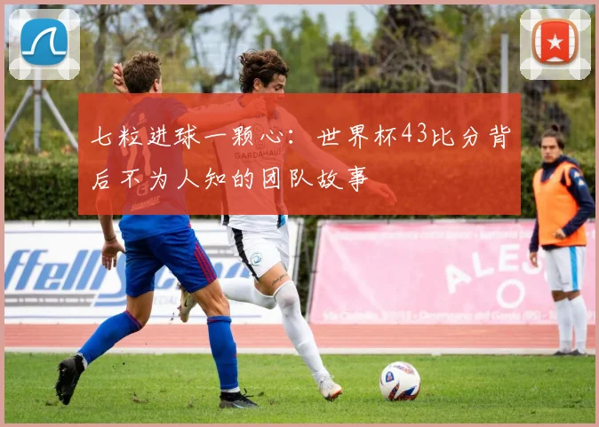 七粒进球一颗心:世界杯43比分背后不为人知的团队故事
