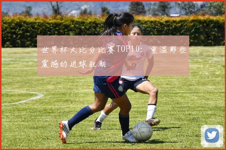 世界杯大比分比赛TOP10:重温那些震撼的进球狂潮