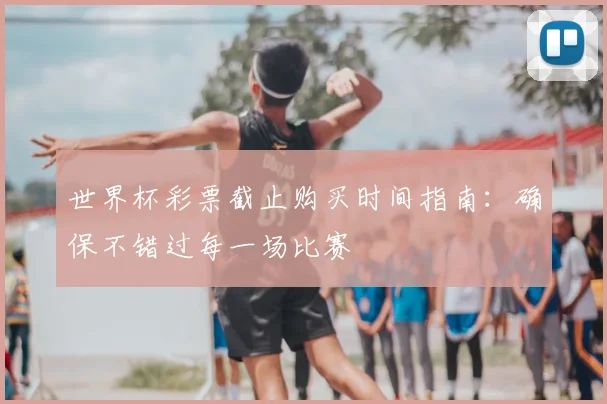 世界杯彩票截止购买时间指南：确保不错过每一场比赛