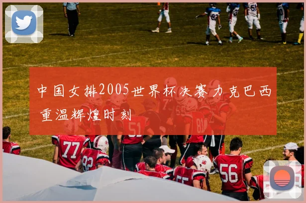 中国女排2005世界杯决赛力克巴西 重温辉煌时刻