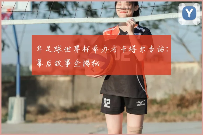 年足球世界杯举办方卡塔尔专访:幕后故事全揭秘