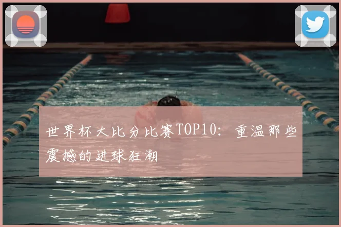 世界杯大比分比赛TOP10：重温那些震撼的进球狂潮