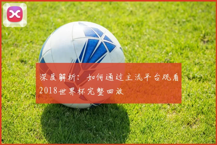 深度解析：如何通过主流平台观看2018世界杯完整回放