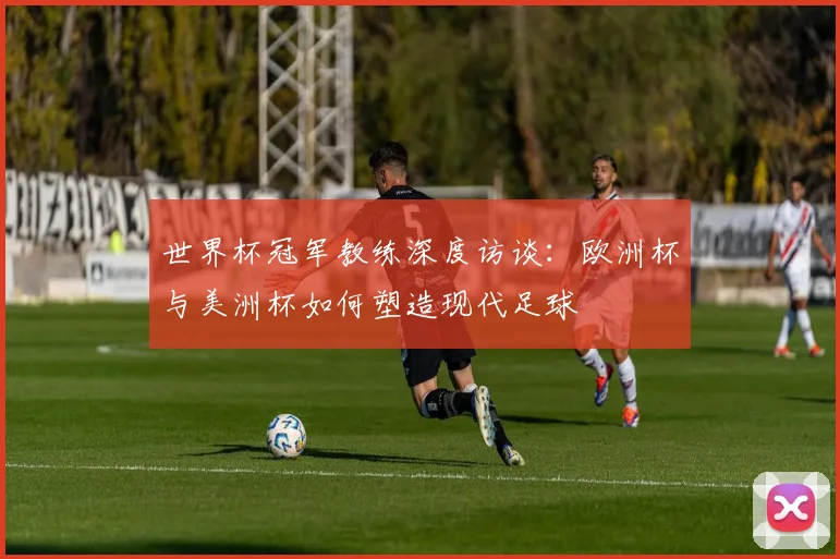 世界杯冠军教练深度访谈：欧洲杯与美洲杯如何塑造现代足球