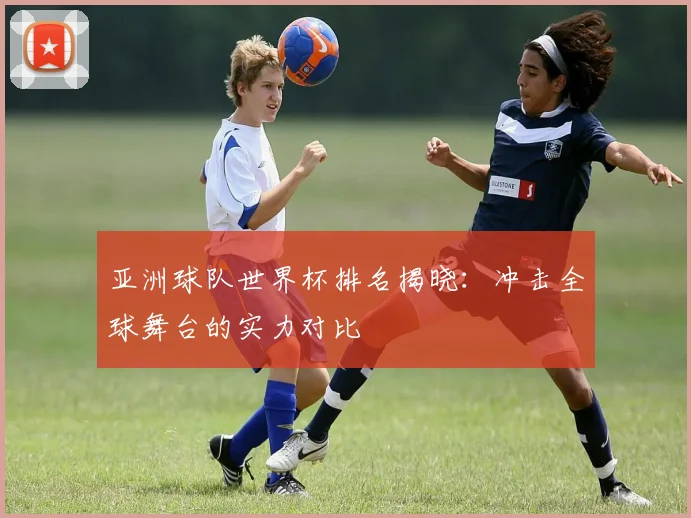亚洲球队世界杯排名揭晓：冲击全球舞台的实力对比